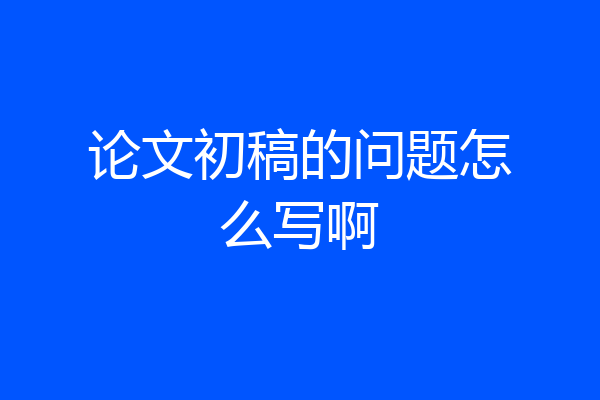 论文初稿的问题怎么写啊