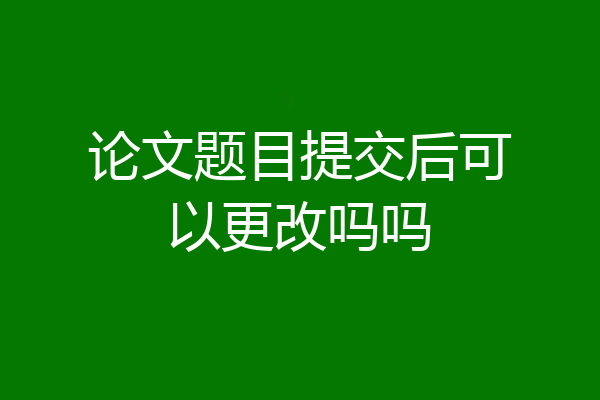 论文题目提交后可以更改吗吗