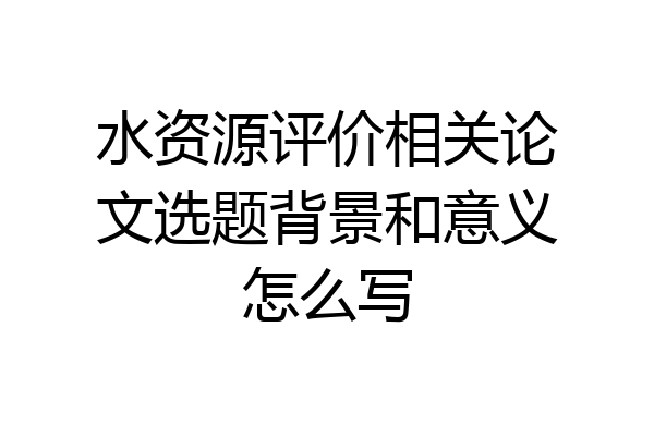 水资源评价相关论文选题背景和意义怎么写