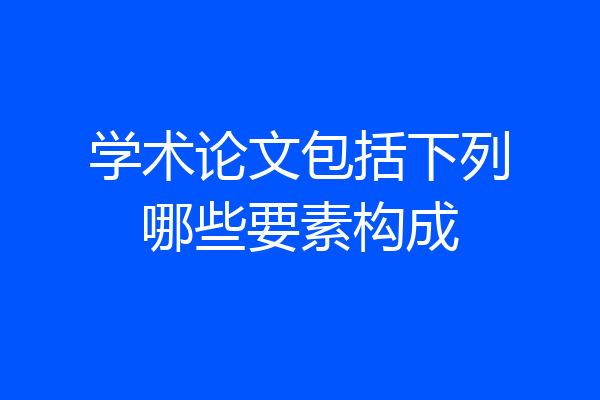 学术论文包括下列哪些要素构成