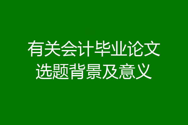 有关会计毕业论文选题背景及意义