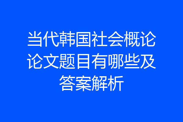当代韩国社会概论论文题目有哪些及答案解析