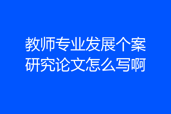教师专业发展个案研究论文怎么写啊