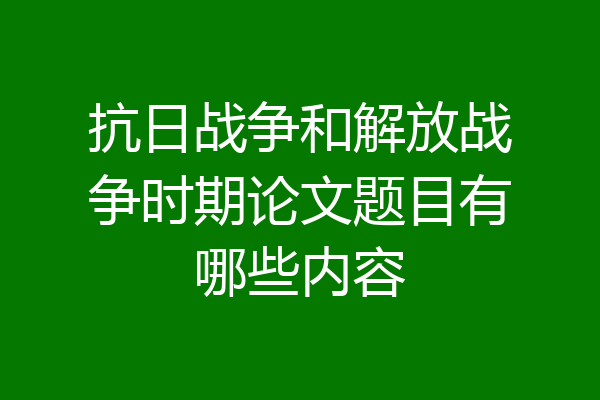 抗日战争和解放战争时期论文题目有哪些内容