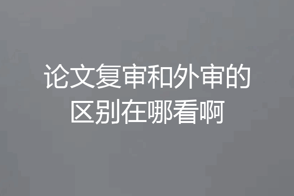 论文复审和外审的区别在哪看啊