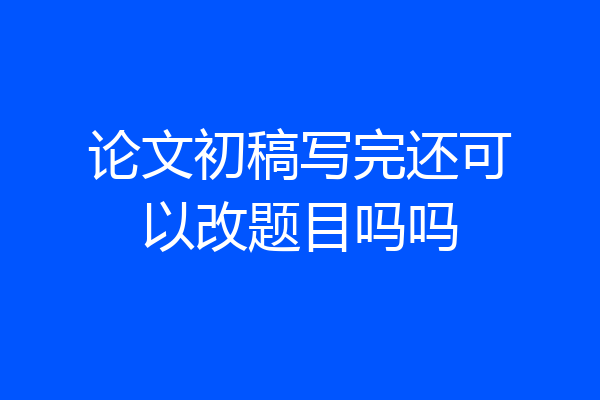 论文初稿写完还可以改题目吗吗