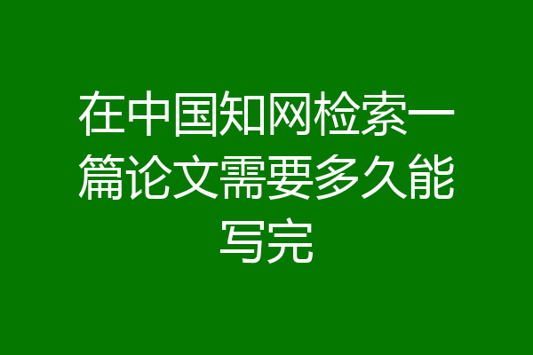 在中国知网检索一篇论文需要多久能写完