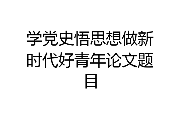 学党史悟思想做新时代好青年论文题目