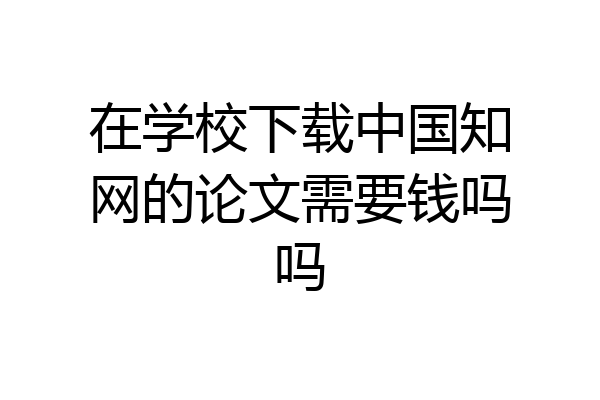 在学校下载中国知网的论文需要钱吗吗