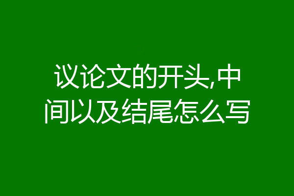 议论文的开头,中间以及结尾怎么写