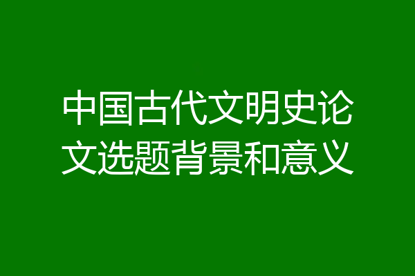 中国古代文明史论文选题背景和意义