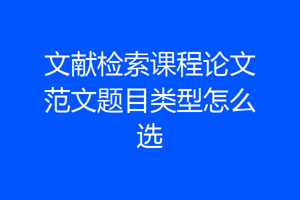 文献检索课程论文范文题目类型怎么选