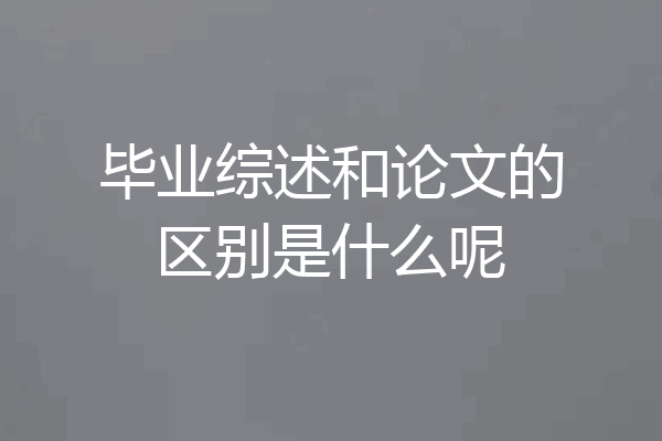 毕业综述和论文的区别是什么呢