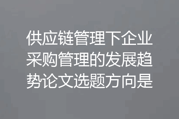 供应链管理下企业采购管理的发展趋势论文选题方向是