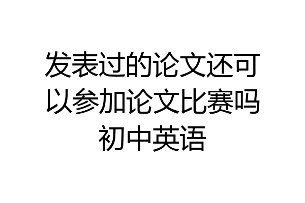 发表过的论文还可以参加论文比赛吗初中英语