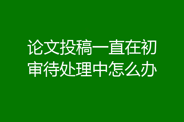 论文投稿一直在初审待处理中怎么办