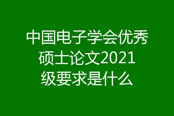 中国电子学会优秀硕士论文2021级要求是什么