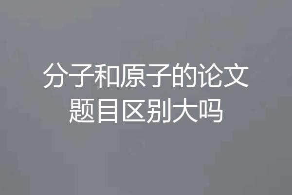 分子和原子的论文题目区别大吗