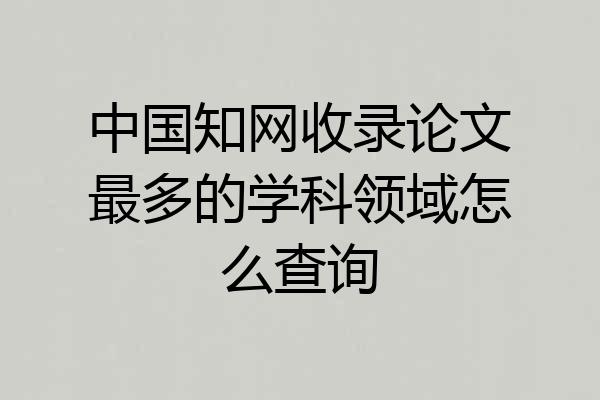 中国知网收录论文最多的学科领域怎么查询