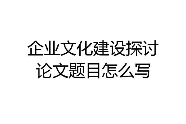 企业文化建设探讨论文题目怎么写