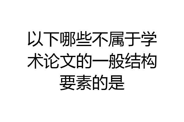 以下哪些不属于学术论文的一般结构要素的是