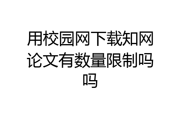 用校园网下载知网论文有数量限制吗吗