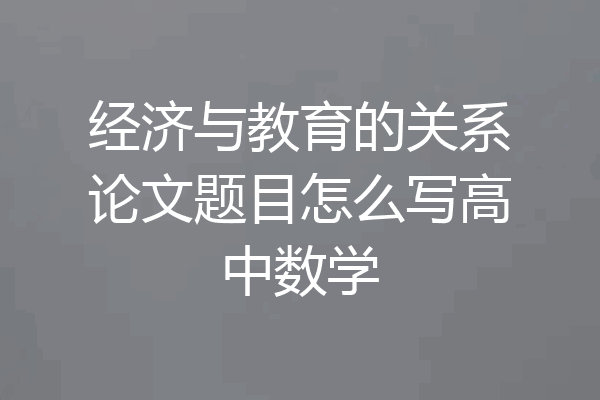 经济与教育的关系论文题目怎么写高中数学
