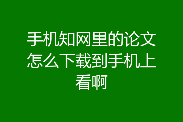 手机知网里的论文怎么下载到手机上看啊