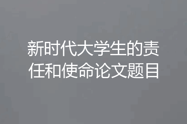 新时代大学生的责任和使命论文题目