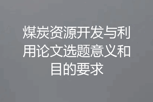 煤炭资源开发与利用论文选题意义和目的要求