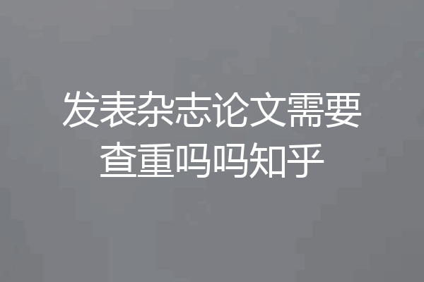 发表杂志论文需要查重吗吗知乎