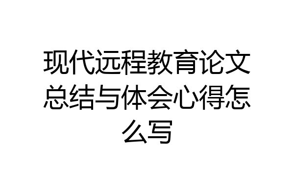 现代远程教育论文总结与体会心得怎么写