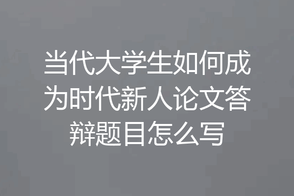 当代大学生如何成为时代新人论文答辩题目怎么写