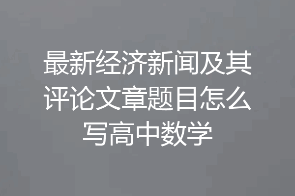 最新经济新闻及其评论文章题目怎么写高中数学