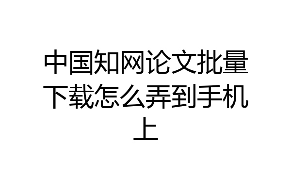 中国知网论文批量下载怎么弄到手机上