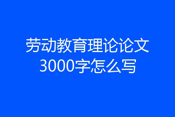 劳动教育理论论文3000字怎么写