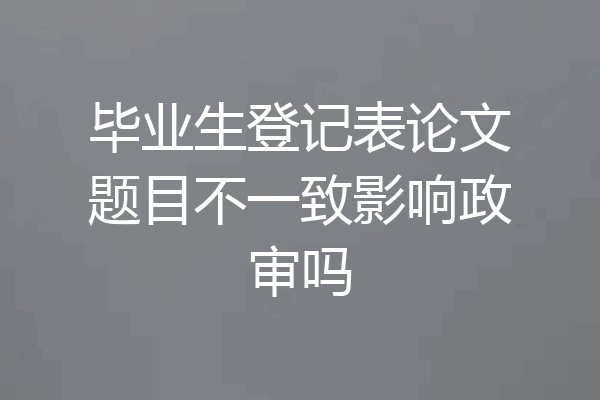毕业生登记表论文题目不一致影响政审吗