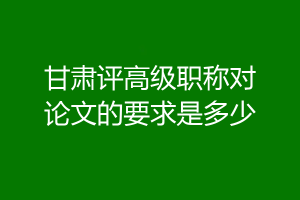 甘肃评高级职称对论文的要求是多少