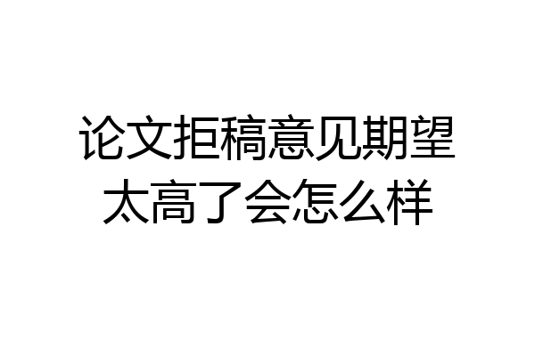 论文拒稿意见期望太高了会怎么样
