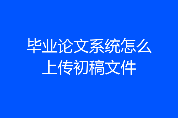 毕业论文系统怎么上传初稿文件