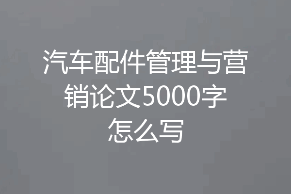 汽车配件管理与营销论文5000字怎么写