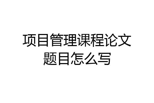 项目管理课程论文题目怎么写