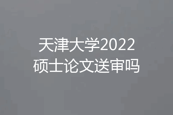 天津大学2022硕士论文送审吗