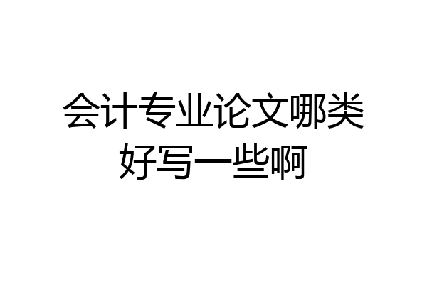 会计专业论文哪类好写一些啊
