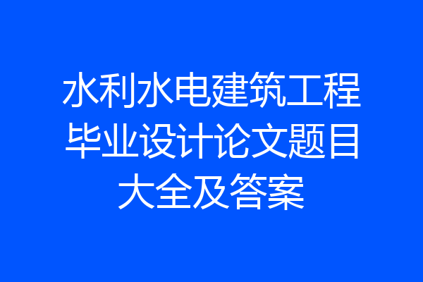 水利水电建筑工程毕业设计论文题目大全及答案