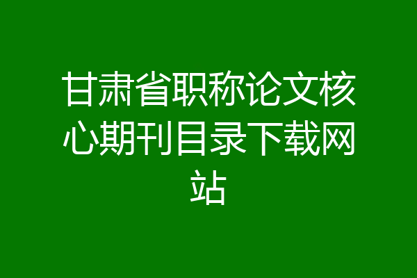 甘肃省职称论文核心期刊目录下载网站
