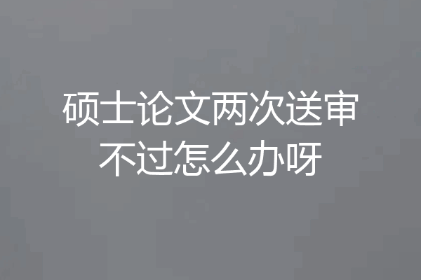 硕士论文两次送审不过怎么办呀