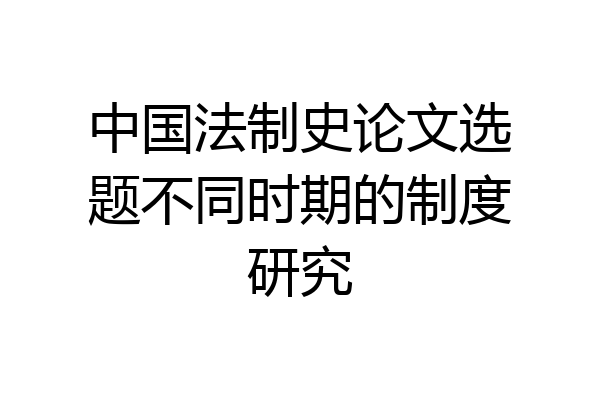 中国法制史论文选题不同时期的制度研究