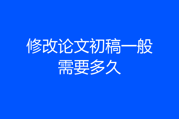 修改论文初稿一般需要多久