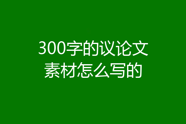 300字的议论文素材怎么写的